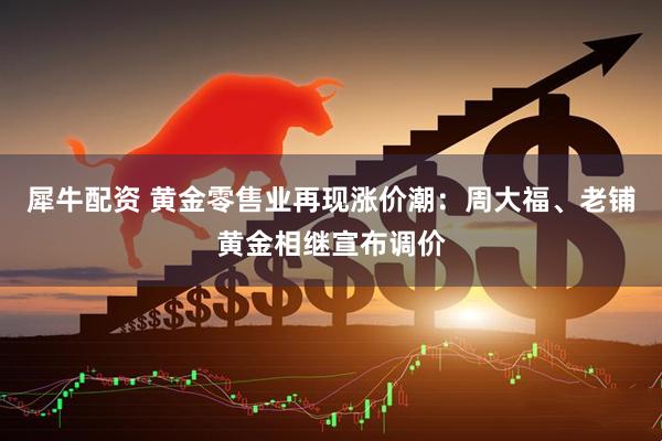 犀牛配资 黄金零售业再现涨价潮：周大福、老铺黄金相继宣布调价