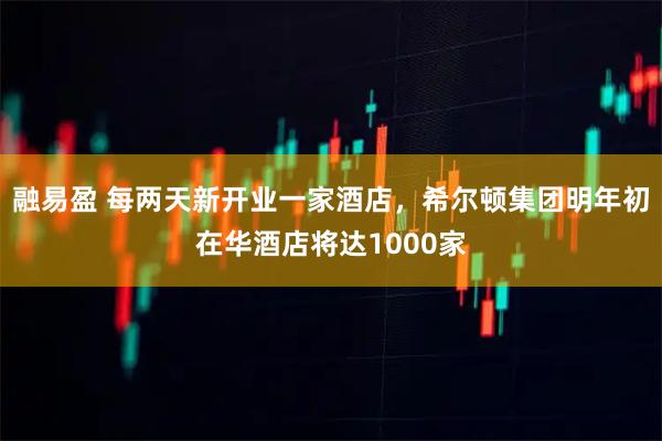 融易盈 每两天新开业一家酒店，希尔顿集团明年初在华酒店将达1000家