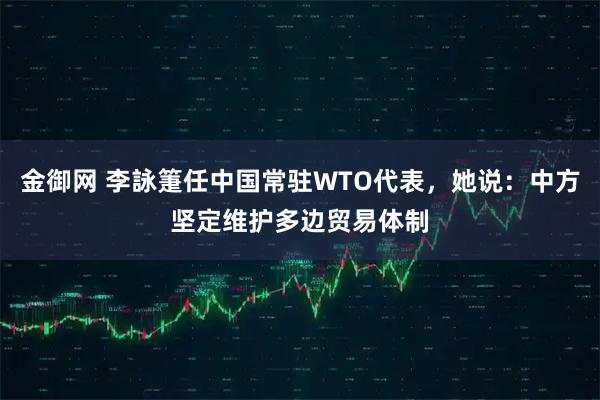 金御网 李詠箑任中国常驻WTO代表，她说：中方坚定维护多边贸易体制