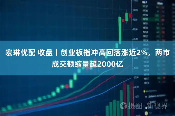 宏琳优配 收盘丨创业板指冲高回落涨近2%，两市成交额缩量超2000亿