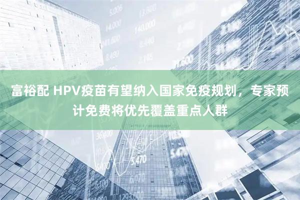 富裕配 HPV疫苗有望纳入国家免疫规划，专家预计免费将优先覆盖重点人群