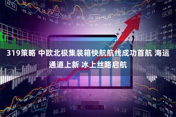 319策略 中欧北极集装箱快航航线成功首航 海运通道上新 冰上丝路启航