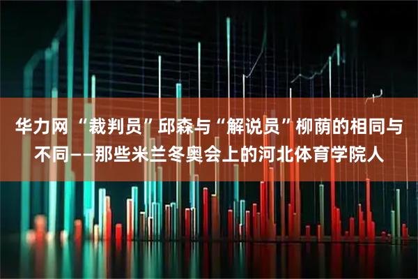 华力网 “裁判员”邱森与“解说员”柳荫的相同与不同——那些米兰冬奥会上的河北体育学院人