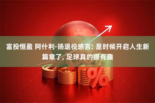 富投恒盈 阿什利·扬退役感言: 是时候开启人生新篇章了, 足球真的很有趣