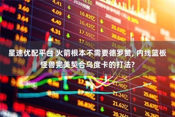星速优配平台 火箭根本不需要德罗赞, 内线篮板怪兽完美契合乌度卡的打法?