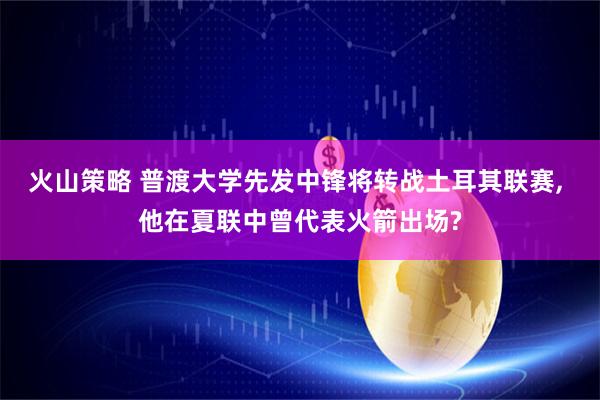 火山策略 普渡大学先发中锋将转战土耳其联赛, 他在夏联中曾代表火箭出场?