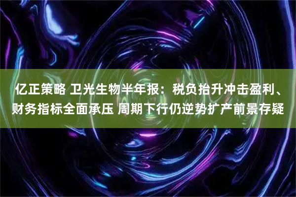 亿正策略 卫光生物半年报：税负抬升冲击盈利、财务指标全面承压 周期下行仍逆势扩产前景存疑