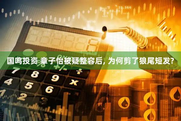 国鸣投资 章子怡被疑整容后, 为何剪了狼尾短发?
