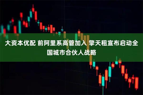 大资本优配 前阿里系高管加入 擎天租宣布启动全国城市合伙人战略